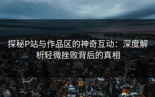 探秘P站与作品区的神奇互动：深度解析轻微挫败背后的真相
