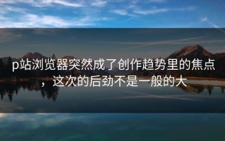 p站浏览器突然成了创作趋势里的焦点，这次的后劲不是一般的大