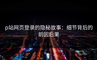 p站网页登录的隐秘故事：细节背后的前因后果