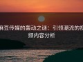 麻豆传媒的轰动之谜：引领潮流的视频内容分析