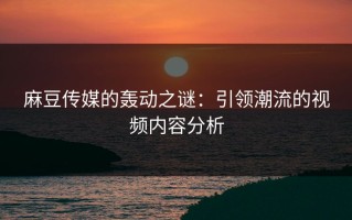 麻豆传媒的轰动之谜：引领潮流的视频内容分析