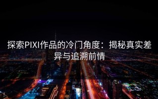 探索PIXI作品的冷门角度：揭秘真实差异与追溯前情