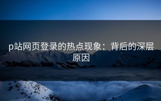 p站网页登录的热点现象：背后的深层原因