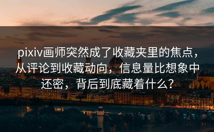 pixiv画师突然成了收藏夹里的焦点，从评论到收藏动向，信息量比想象中还密，背后到底藏着什么？-第1张图片-p站自媒体 | p站网页版内容站