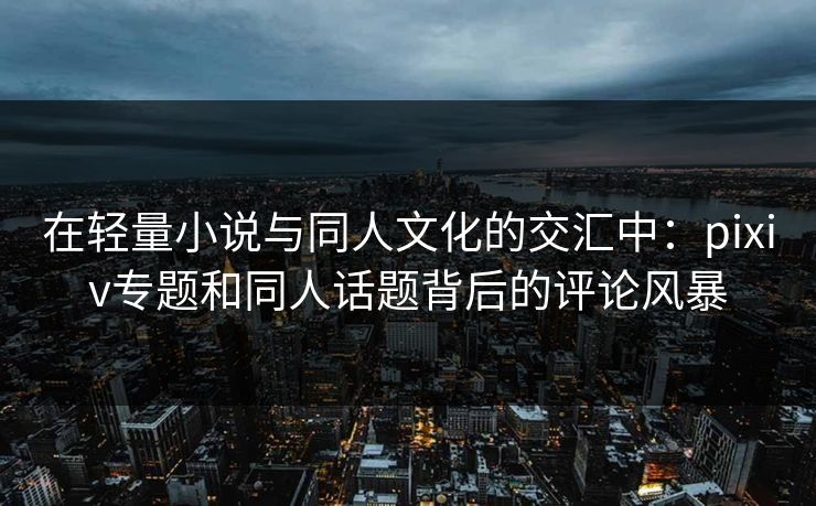 在轻量小说与同人文化的交汇中：pixiv专题和同人话题背后的评论风暴-第1张图片-p站自媒体 | p站网页版内容站