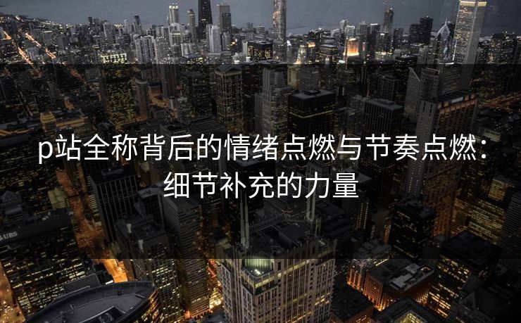 p站全称背后的情绪点燃与节奏点燃：细节补充的力量-第1张图片-p站自媒体 | p站网页版内容站