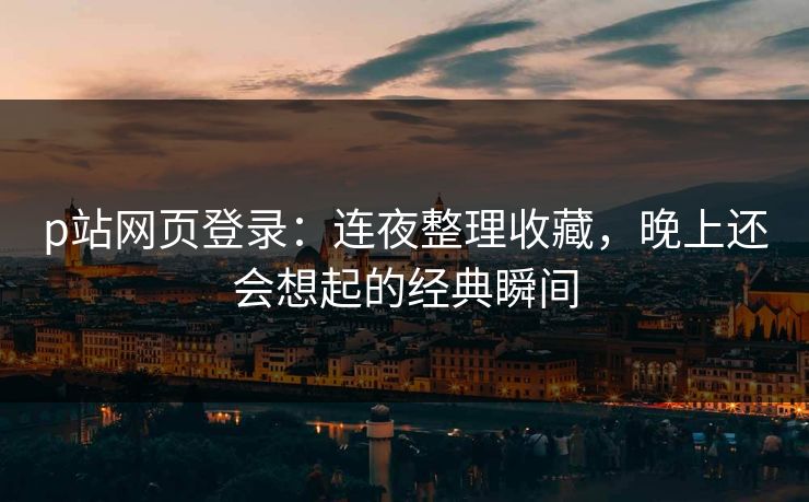 p站网页登录：连夜整理收藏，晚上还会想起的经典瞬间-第1张图片-p站自媒体 | p站网页版内容站
