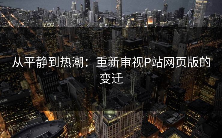 从平静到热潮：重新审视P站网页版的变迁-第1张图片-p站自媒体 | p站网页版内容站