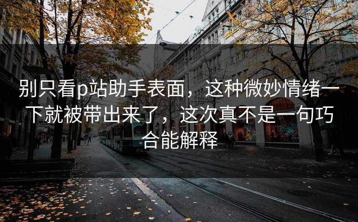 别只看p站助手表面，这种微妙情绪一下就被带出来了，这次真不是一句巧合能解释-第1张图片-p站自媒体 | p站网页版内容站