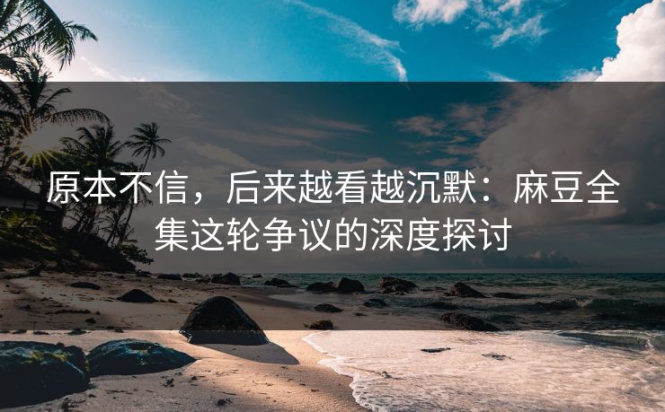 原本不信，后来越看越沉默：麻豆全集这轮争议的深度探讨-第1张图片-p站自媒体 | p站网页版内容站