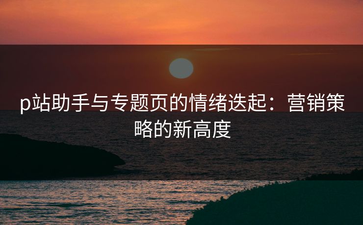 p站助手与专题页的情绪迭起：营销策略的新高度-第1张图片-p站自媒体 | p站网页版内容站
