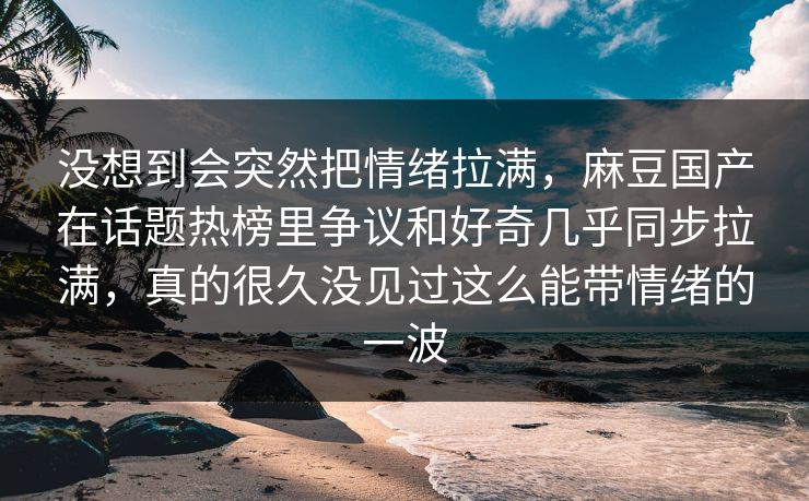 没想到会突然把情绪拉满，麻豆国产在话题热榜里争议和好奇几乎同步拉满，真的很久没见过这么能带情绪的一波-第1张图片-p站自媒体 | p站网页版内容站