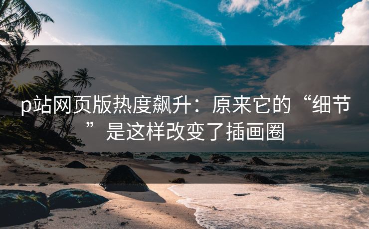 p站网页版热度飙升：原来它的“细节”是这样改变了插画圈-第1张图片-p站自媒体 | p站网页版内容站