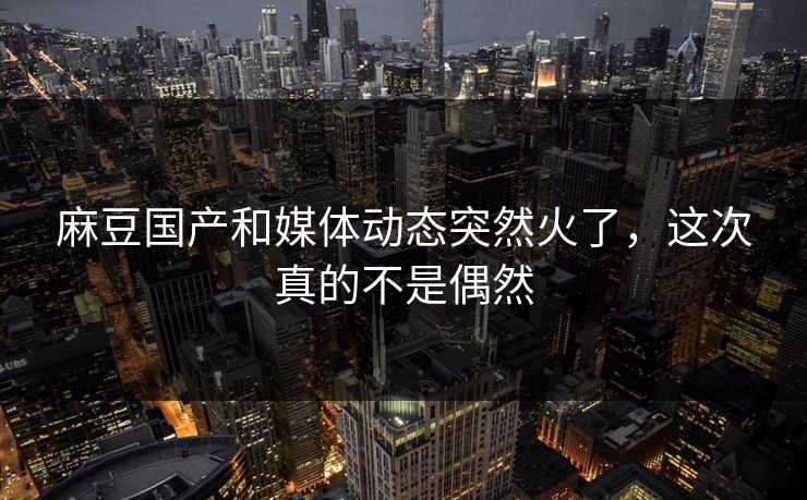 麻豆国产和媒体动态突然火了，这次真的不是偶然-第1张图片-p站自媒体 | p站网页版内容站