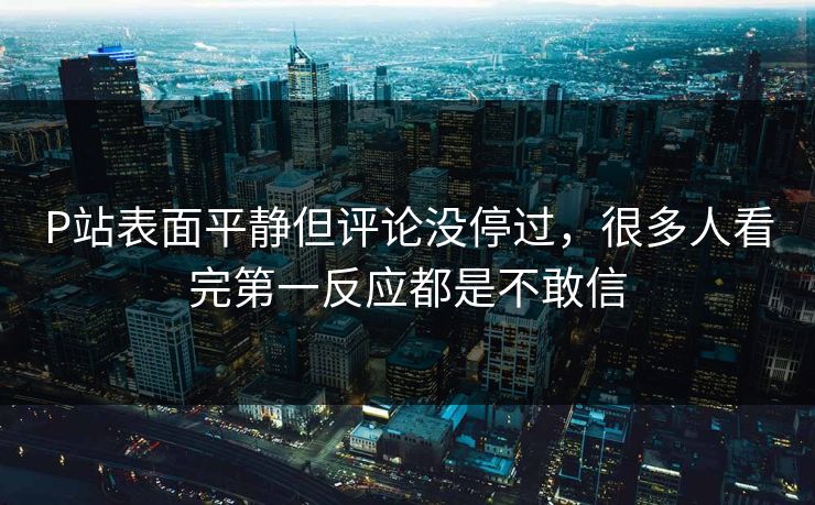 P站表面平静但评论没停过，很多人看完第一反应都是不敢信-第1张图片-p站自媒体 | p站网页版内容站