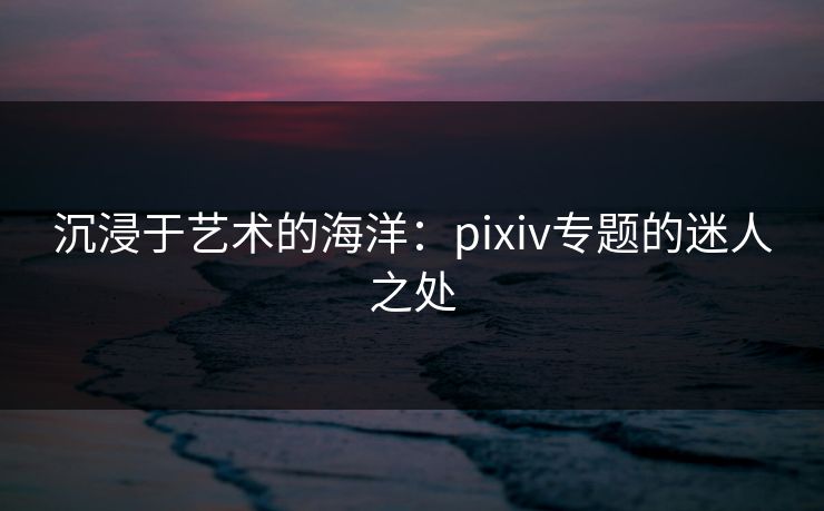 沉浸于艺术的海洋：pixiv专题的迷人之处-第1张图片-p站自媒体 | p站网页版内容站