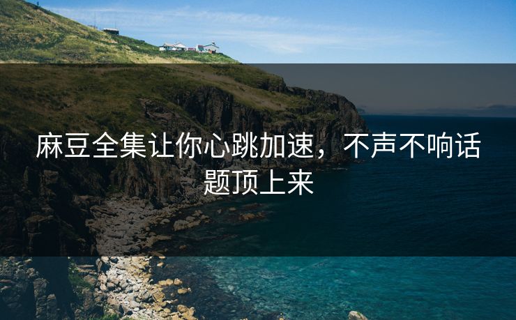 麻豆全集让你心跳加速，不声不响话题顶上来-第1张图片-p站自媒体 | p站网页版内容站