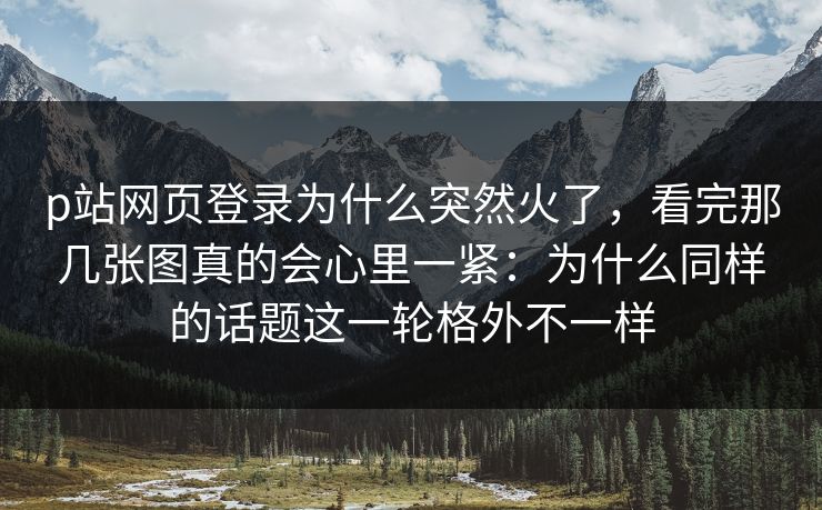 p站网页登录为什么突然火了，看完那几张图真的会心里一紧：为什么同样的话题这一轮格外不一样-第1张图片-p站自媒体 | p站网页版内容站