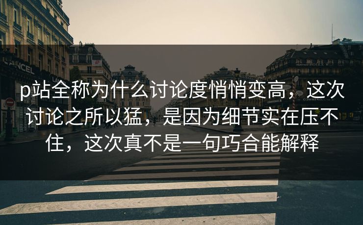 p站全称为什么讨论度悄悄变高，这次讨论之所以猛，是因为细节实在压不住，这次真不是一句巧合能解释-第1张图片-p站自媒体 | p站网页版内容站