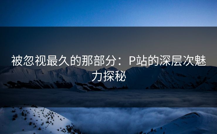 被忽视最久的那部分：P站的深层次魅力探秘-第1张图片-p站自媒体 | p站网页版内容站