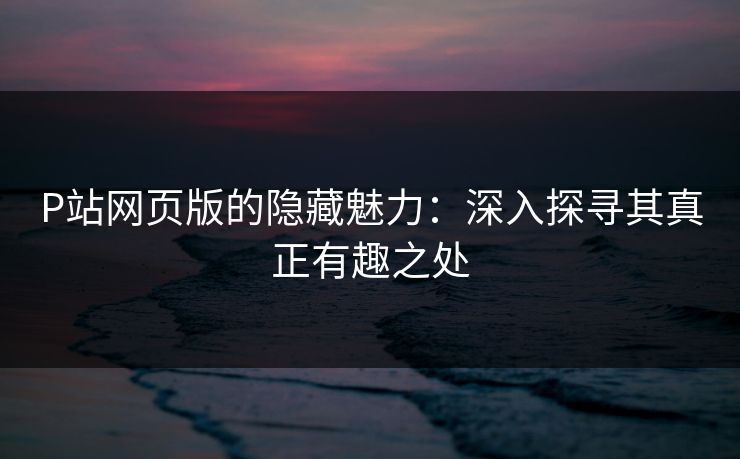 P站网页版的隐藏魅力：深入探寻其真正有趣之处-第1张图片-p站自媒体 | p站网页版内容站