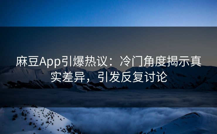 麻豆App引爆热议：冷门角度揭示真实差异，引发反复讨论-第1张图片-p站自媒体 | p站网页版内容站