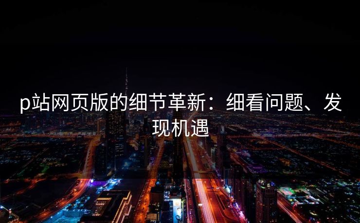 p站网页版的细节革新：细看问题、发现机遇-第1张图片-p站自媒体 | p站网页版内容站