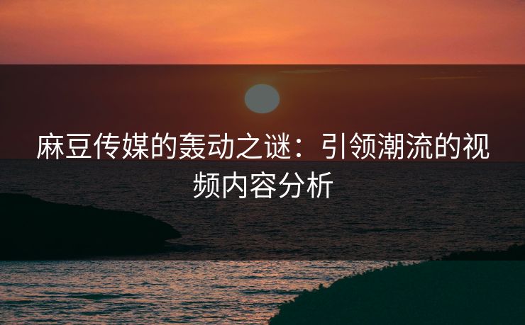 麻豆传媒的轰动之谜：引领潮流的视频内容分析-第1张图片-p站自媒体 | p站网页版内容站