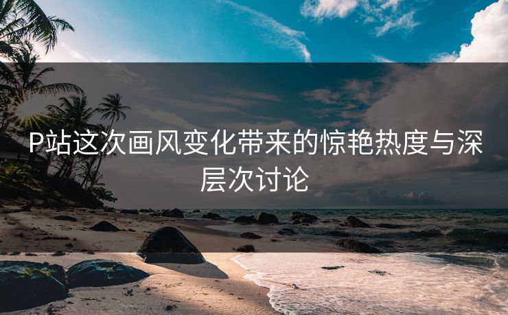 P站这次画风变化带来的惊艳热度与深层次讨论-第1张图片-p站自媒体 | p站网页版内容站