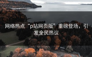 网络热点“p站网页版”重磅登场，引发全民热议