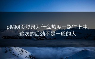 p站网页登录为什么热度一路往上冲，这次的后劲不是一般的大