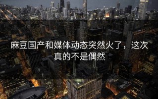 麻豆国产和媒体动态突然火了，这次真的不是偶然