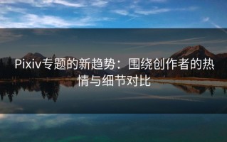 Pixiv专题的新趋势：围绕创作者的热情与细节对比