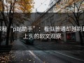 探秘“p站助手”：看似普通却越刷越上头的软文观察
