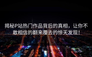揭秘P站热门作品背后的真相，让你不敢相信的翻来覆去的惊天发现！