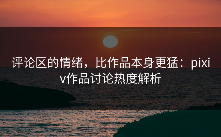 评论区的情绪,比作品本身更猛:pixiv作品讨论热度解析-第1张图片-p站自媒体 | p站网页版内容站 评论区的情绪,比作品本身更猛:pixiv作品讨论热度解析-第1张图片-p站自媒体 | p站网页版内容站
