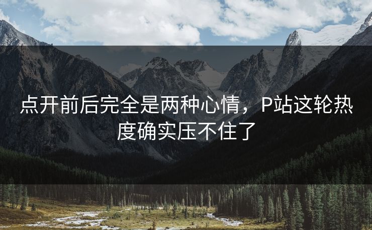 点开前后完全是两种心情,P站这轮热度确实压不住了-第1张图片-p站自媒体 | p站网页版内容站 点开前后完全是两种心情,P站这轮热度确实压不住了-第1张图片-p站自媒体 | p站网页版内容站