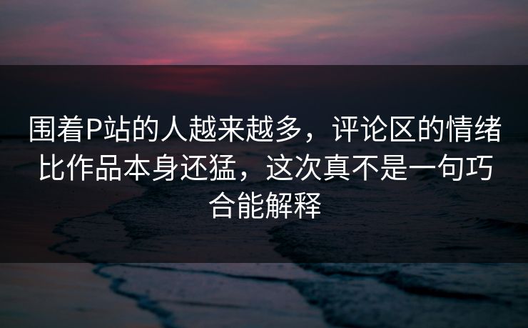 围着P站的人越来越多,评论区的情绪比作品本身还猛,这次真不是一句巧合能解释-第1张图片-p站自媒体 | p站网页版内容站 围着P站的人越来越多,评论区的情绪比作品本身还猛,这次真不是一句巧合能解释-第1张图片-p站自媒体 | p站网页版内容站