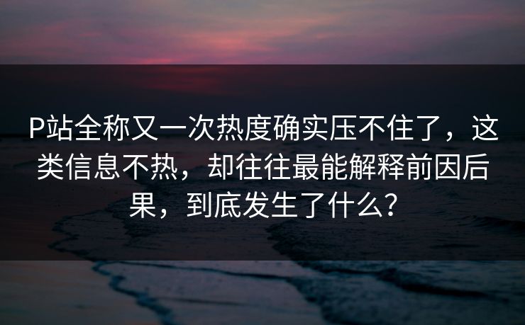P站全称又一次热度确实压不住了,这类信息不热,却往往最能解释前因后果,到底发生了什么?-第1张图片-p站自媒体 | p站网页版内容站 P站全称又一次热度确实压不住了,这类信息不热,却往往最能解释前因后果,到底发生了什么?-第1张图片-p站自媒体 | p站网页版内容站