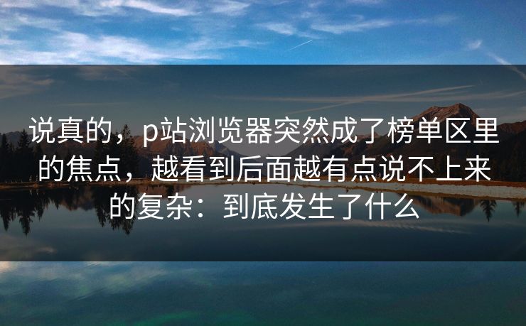 说真的,p站浏览器突然成了榜单区里的焦点,越看到后面越有点说不上来的复杂:到底发生了什么-第1张图片-p站自媒体 | p站网页版内容站 说真的,p站浏览器突然成了榜单区里的焦点,越看到后面越有点说不上来的复杂:到底发生了什么-第1张图片-p站自媒体 | p站网页版内容站