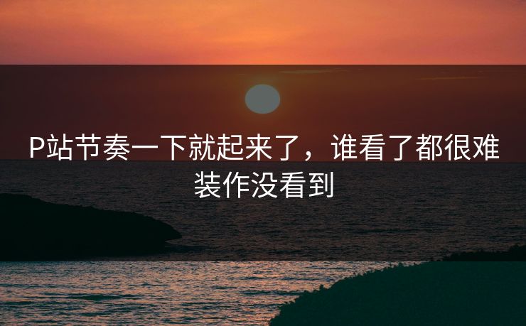 P站节奏一下就起来了,谁看了都很难装作没看到-第1张图片-p站自媒体 | p站网页版内容站 P站节奏一下就起来了,谁看了都很难装作没看到-第1张图片-p站自媒体 | p站网页版内容站