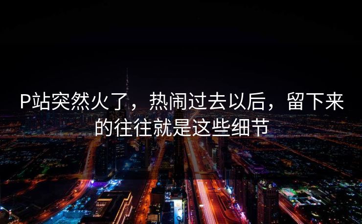 P站突然火了,热闹过去以后,留下来的往往就是这些细节-第1张图片-p站自媒体 | p站网页版内容站 P站突然火了,热闹过去以后,留下来的往往就是这些细节-第1张图片-p站自媒体 | p站网页版内容站