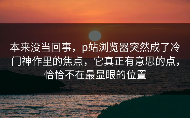 本来没当回事,p站浏览器突然成了冷门神作里的焦点,它真正有意思的点,恰恰不在最显眼的位置-第1张图片-p站自媒体 | p站网页版内容站 本来没当回事,p站浏览器突然成了冷门神作里的焦点,它真正有意思的点,恰恰不在最显眼的位置-第1张图片-p站自媒体 | p站网页版内容站