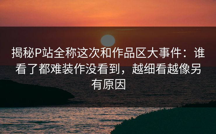 揭秘P站全称这次和作品区大事件:谁看了都难装作没看到,越细看越像另有原因-第1张图片-p站自媒体 | p站网页版内容站 揭秘P站全称这次和作品区大事件:谁看了都难装作没看到,越细看越像另有原因-第1张图片-p站自媒体 | p站网页版内容站