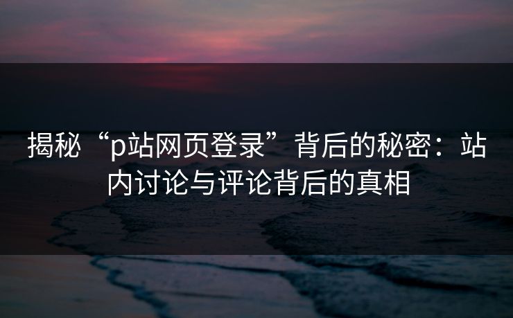 揭秘“p站网页登录”背后的秘密:站内讨论与评论背后的真相-第1张图片-p站自媒体 | p站网页版内容站 揭秘“p站网页登录”背后的秘密:站内讨论与评论背后的真相-第1张图片-p站自媒体 | p站网页版内容站