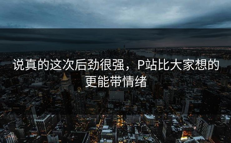 说真的这次后劲很强，P站比大家想的更能带情绪-第1张图片-p站自媒体 | p站网页版内容站