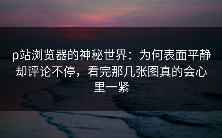 p站浏览器的神秘世界:为何表面平静却评论不停,看完那几张图真的会心里一紧-第1张图片-p站自媒体 | p站网页版内容站 p站浏览器的神秘世界:为何表面平静却评论不停,看完那几张图真的会心里一紧-第1张图片-p站自媒体 | p站网页版内容站