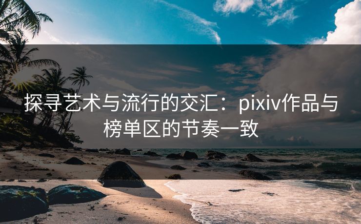 探寻艺术与流行的交汇:pixiv作品与榜单区的节奏一致-第1张图片-p站自媒体 | p站网页版内容站 探寻艺术与流行的交汇:pixiv作品与榜单区的节奏一致-第1张图片-p站自媒体 | p站网页版内容站