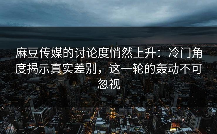 麻豆传媒的讨论度悄然上升:冷门角度揭示真实差别,这一轮的轰动不可忽视-第1张图片-p站自媒体 | p站网页版内容站 麻豆传媒的讨论度悄然上升:冷门角度揭示真实差别,这一轮的轰动不可忽视-第1张图片-p站自媒体 | p站网页版内容站
