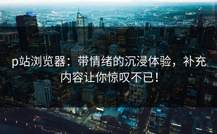 p站浏览器:带情绪的沉浸体验,补充内容让你惊叹不已!-第1张图片-p站自媒体 | p站网页版内容站 p站浏览器:带情绪的沉浸体验,补充内容让你惊叹不已!-第1张图片-p站自媒体 | p站网页版内容站